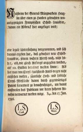 Nachdeme der General-Münzwardein Heuglin über einen zu Handen gebrachten neuausgeprägten Französischen Schild-Louisd'or, ... eine legale Untersuchung vorgenommen, und sich daraus ergeben hat, daß gedachter neue Schild-Louisd'or, ... nicht höher, als, ... auf 10. Gulden berechnet werden könne; ... : Sign. den 17. Jan. 1786