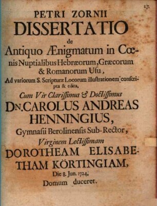 Petri Zornii Dissertatio De Antiquo Aenigmatum in Coenis Nuptialibus Hebraeorum, Graecorum et Romanorum Usu : Ad variorum S. Scripturae Locorum illustrationem conscripta et edita ; Cum Vir Clarissimus et Doctissimus Dn. Carolus Andreas Henningius, Gymnasii Berolinensis Sub-Rector, Virginem Lectissimam Dorotheam Elisabetham Körtingiam, Die 8. Jun. 1724 Domum duceret