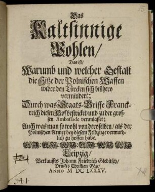 Das Kaltsinnige Pohlen/ Das ist/ Warumb und welcher Gestalt die Hitze der Polnischen Waffen wider den Türcken sich bißhero vermindert : Durch was Staats-Griffe Franckreich diesen Hof bestricket/ und zu der grossen Ambassade veranlasset; Auch was man so wohl von deroselben/ als der Polnischen Armee bey diesem Feldzuge vermuthlich zu hoffen habe.