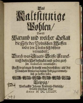 Das Kaltsinnige Pohlen/ Das ist/ Warumb und welcher Gestalt die Hitze der Polnischen Waffen wider den Türcken sich bißhero vermindert : Durch was Staats-Griffe Franckreich diesen Hof bestricket/ und zu der grossen Ambassade veranlasset; Auch was man so wohl von deroselben/ als der Polnischen Armee bey diesem Feldzuge vermuthlich zu hoffen habe.