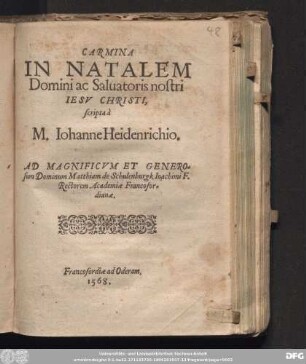 CARMINA || IN NATALEM || Domini ac Saluatoris nostri || IESV CHRISTI, || scripta à || M. Iohanne Heidenrichio. || AD MAGNIFICVM ET GENERO=||sum Dominum Matthiam de Schulenburgk Ioachimi F. || Rectorem Academiæ Francofor=||dianæ.