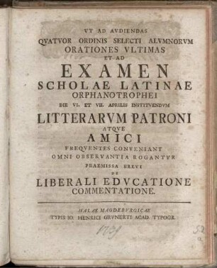 Ut Ad Audiendas Quatuor Ordinis Selecti Alumnorum Orationes Ultimas Et Ad Examen Scholae Latinae Orphanotrophei Die VI. Et VII. Aprilis Instituendum Litterarum Patroni Atque Amici Frequentes Conveniant Omni Observantia Rogantur Praemissa Brevi De Liberali Educatione Commentatione