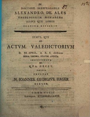De Doctore. Irrefragabili Alexandro. De. Ales Theologorvm. Monarcha Illivs. Qve. Svmma. Theologiae Disserit, C. ... Ad Actvm. Valedictorivm D. XX. April. A.R.S. MDCCLI ...