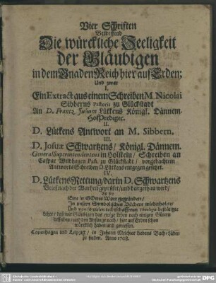 Vier Schriften Betreffend Die würckliche Seeligkeit der Gläubigen in dem Gnaden Reich hier auf Erden : Und zwar I. Ein Extract aus einem Schreiben M. Nicolai Sibberns ... II. D. Lütkens Antwort an M. Sibbern. III. D. Josuae Schwartzens ... Schreiben an Caspar Wildhagen ... vorgedachtem AntwortsSchreiben D. Lütkens entgegen gesetzet. IV. D. Lütkens Rettung, darin D. Schwartzens Brief ...