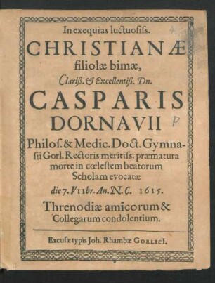 In exequias luctuosiss. Christianae filiolae bimae ... Dn. Casparis Dornavii Philos. & Medic. Doct. Gymnasii Gorl. Rectoris meritiss. praematura morte in coelestem beatorum Scholam evocatae die 7. VIIbr. An. N.C. 1615. Threnodiae amicorum & Collegarum condolentium