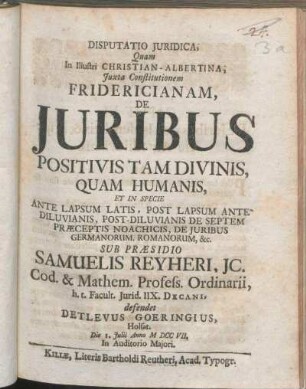 Disputatio Juridica, Quam In Illustri Christian-Albertina ... De Juribus Positivis Tam Divinis, Quam Humanis, Et In Specie Ante Lapsum Latis, Post Lapsum Antediluvianis ... Sub Præsidio Samuelis Reyheri, JC. ... defendet Detlevus Goeringius, Holsat. Die 1. Julii Anno MDCCVII. ...