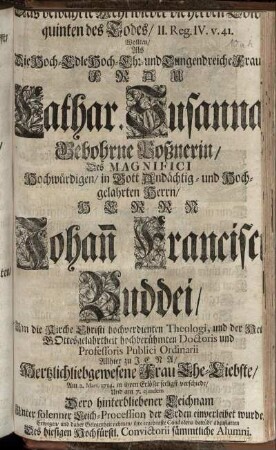 Das bewährte Mehl wieder die herben Coloquinten Des Todes, II. Reg. IV. v. 41. Wollten, Als Die Hoch-Edle Hoch- Ehr- und Tugenreiche Frau Cathar. Susanna Gebohrne Poßnerin, Des ... Hochwürdigen, ... Johan[n] Francisci Buddei, Um die Kirche Christi hochverdienten Theologi, und der Heil. Gottesgelahrtheit hochberühmten Doctoris und Professoris Publici Ordinarii Allhier zu Jena, ... Ehe-Liebste, Am 2. Mart. 1714. in ihren Erlöser seeligst verschiede, Und am 7. eiusdem Dero ... Leichnam ... der Erden einverleibet wurde, Erwegen, ... ihre ... Condolenz betrübt abzustatten Des hiesigen Hochfürstl. Convictorii sämmtliche Alumni