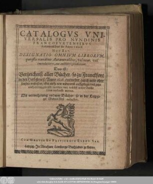 Catalogvs Vniversalis Pro Nvndinis Francofvrtensibvs Autumnalibus de Anno 1606. Hoc Est, Designatio Omnivm Librorvm, qui istis nundinis Autumnalibus, vel noui vel emendatiores, aut auctiores prodierunt. Das ist: Verzeichniß aller Bücher/ so zu Franckfort in der Herbstmeß/ Anno 1606. entweder gantz new oder sonsten verbessert/ oder auffs new widerumb auffgelegt/ und jetzo nach Leipzig gebracht worden/ vnd daselbst in den Buchläden verkaufft werden : Mit vermehrung anderer Bücher/ so in der Leipziger MichelsMeß außgehen.