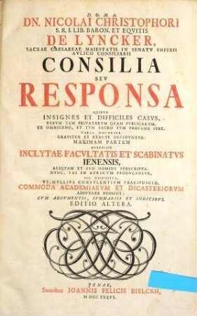Dn. Nicolai Christophori S. R. I. Lib. Baron. et Eqvitis de Lyncker, Sacrae Caesareae Maiestatis In Senatv Imperii Avlico Consiliarii Consilia Sev Responsa, Qvibvs Insignes Et Difficiles Casvs, Rervm Tam Privatarvm Qvam Pvblicarvm, Ex Omnigeno, Et Tvm Sacro Tvm Profano Ivre, Varia Doctrina Graviter Et Exacte Decidvntvr : Maximam Partem Avspiciis Inclytae Facvltatis Et Scabinatvs Ienensis, Aliqvam Et Svo Nomine Perscripta ; ..., [1]