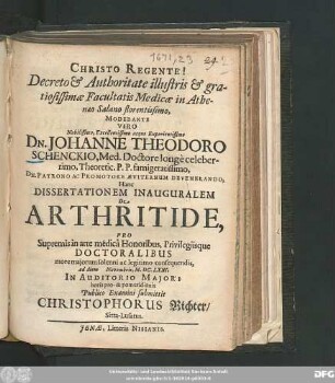 Decreto & Authoritate illustris & gratiosissimae Facultatis Medicae in Athenaeo Salano florentissimo, Moderante ... Dn. Johanne Theodoro Schenckio, ... Hanc Dissertationem Inauguralem De Arthritide, Pro Supremis in arte medica Honoribus, Privilegiisque Doctoralibus ... consequendis, ad diem Novembris, M.DC.LXXI, ... Publico Examini submittit Christophorus Richter/ Sitta-Lusatus