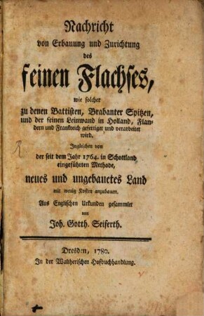 Nachricht von Erbauung und Zurichtung des feinen Flachses, wie solcher zu denen Battisten, Brabanter Spitzen und der feinen Leinwand in Holland, Flandern und Frankreich gefertiget und verarbeitet wird : Ingleichen von der seit dem Jahr 1764. in Schottland eingeführten Methode, neues und ungebauetes Land mit wenig Kosten anzubauen