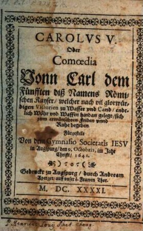 Carolvs V. Oder Comoedia Vonn Carl dem Fünfften diß Namens Römischen Kayser, welcher nach vil glorwürdigen Victorien zu Wasser und Land, endtlich Wöhr und Waffen hindan gelegt, sich zum erwünschten Friden unnd Ruhe begeben : Fürgestellt Von dem Gymnasio Societatis Iesv in Augspurg, den 9. Octobris im Jahr Christi, 1641. ; [Perioche, Augsburg, 1641]