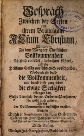 Gespräch Zwischen der Seelen und ihrem Bräutigam Jesum Christum, Welcher sie Zu dem Weeg der Christlichen Vollkommmenheit süßiglich einladet, behutsam führet, und ihr Heilsame Gesätz vorsichtiglich vorschreibet, Wodurch sie bald die Vollkommenheit, und durch diese gantz sicher die ewige Seeligkeit erlangen kan : Sehr dienlich denen Ordens-Personen, Ja wohl auch andern, die sich der Vollkommenheit befleissen wollen