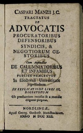 Caspari Manzii J.C. Tractatus De Advocatis Procuratoribus Defensoribus Syndicis, & Negotiorum Gestoribus : Cum Appendice De Calumniatoribus Et Infamibus Publice Praelectus In Electorali Universitate Ingolstadiana In Explicatione Libri III. Digestorum