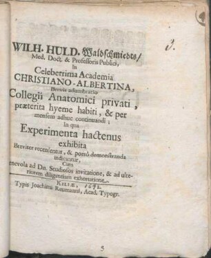Wilh. Huld. Waldschmiedts/ Med. Doct. & Professoris Publici, In Celeberrima Academia Christiano-Albertina, Brevis adumbratio Collegii Anatomici privati, praeterita hyeme habiti, & per mensem adhuc continuandi : In qua Experimenta hactenus exhibita Breviter recensentur, & porro demonstranda indicantur, Cum Benevola ad Dn. Studiosos invitatione, & ad ulteriorem diligentiam exhortatione ; [P. P. Kiliae Holsatorum die XX. Martii 1692.]
