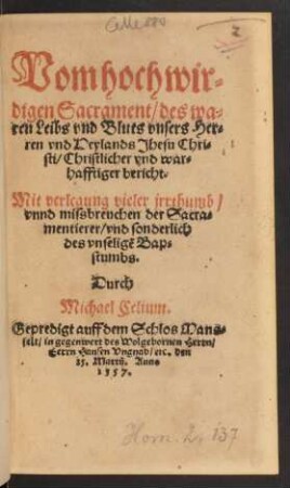 Vom hochwir=||digen Sacrament/ des wa=||ren Leibs vnd Bluts vnsers Her=||ren vnd Heylands Jhesu Chri=||sti/ Christlicher vnd war=||hafftiger bericht.|| Mit verlegung vieler jrrthumb/|| vnnd missbreuchen der Sacra=||mentierer/ vnd sonderlich || des vnseligẽ Bap=||stumbs.|| Durch || Michael Celium.|| Gepredigt auff dem Schlos Mans=||felt ... || den || 25. Martij. Anno || 1557.||