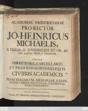 Academiae Fridericianae Pro-Rector Jo. Heinricus Michaelis, S. Theol. D. Eivsdemqve Et Gr. Ac Oo. Lingg. Prof. P. Ordinar. Vna Cvm Directore, Cancellario Et Professoribvs Reliqvis Civibus Academicis Piam Feriarvm, Memoriae Resvrgentis Christi Dicatarvm, Celebrationem Commendat