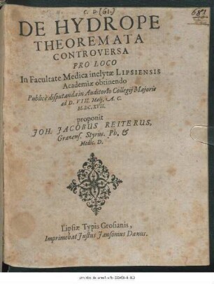 De Hydrope Theoremata Controversa : Pro Loco In Facultate Medica inclytae Lipsiensis Academiae obtinendo Publice disputanda in Auditorio Collegii Maioris ad D. VIII. Maii. A. C. M.DC.XVII. proponit Joh. Jacobus Reiterus, Graezens. Styrus. Ph. & Medic. D.