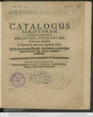 Catalogus Scriptorum Publice Editorum Christiani Thomasii, ICti. : Nebst einen kurtzen Bericht/ die bishero versprochnen Libros edendos und andere Umstände betreffende