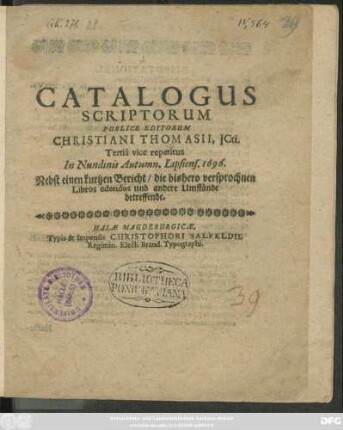 Catalogus Scriptorum Publice Editorum Christiani Thomasii, ICti. : Nebst einen kurtzen Bericht/ die bishero versprochnen Libros edendos und andere Umstände betreffende