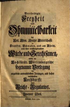 Vertheidigte Freyheit und Ohnmittelbarkeit der Heil. Röm. Reichs Ritterschafft in Franken, Schwaben, und am Rhein, auch ihrer wohlhergebrachten Würde und Gerechtsamen, wider die Hochfürstl. Würtembergische sogenannte Vorlegung der angeblich anwachsenden Irrungen, und daher entstehenden Nothdurfft eines Reichs-Regulativs, 2