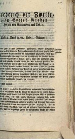 Friederich der Zweite, Von Gottes Gnaden Herzog zu Wirtemberg und Tek ... Unsern Gruß zuvor, Lieber, Getreuer! Die von Jahr zu Jahr zunehmende Bevölkerung Unserer Herzoglichen Lande, und die in neuern Zeiten gesammelten Erfahrungen von der mehrfältig eingetretenen Unzulänglichkeit der innländischen Erzeugnisse, haben uns von der Nothwendigkeit überzeugt, auf die Verbesserung der Landes-Kultur Unser besonderes Augenmerk zu richten, und da Uns nicht unbekannt geblieben ist, daß noch manche Streken bisher öde und unbenuzt geblieben sind, manche durch fleißigern Anbau oder durch Veränderung der Bauart zu einem höhern Ertrag gebracht werden könnten, an vielen Orten die Landes-Industrie einer eigenen Aufmunterung bedarf, ...