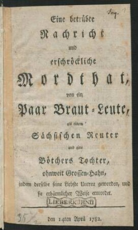 Eine betrübte Nachricht und erschröckliche Mordthat, von ein Paar Braut-Leute, als einem Sächsischen Reuter und eine Bötchers Tochter, ohnweit Grossen-Hahn, indem derselbe seine Liebste Untreu geworden, und sie erbärmlicher Weise ermordet