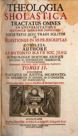 Theologia Scholastica : Tractatus Omnes In Universitatibus Provinciae Germaniae Superioris Societatis Jesu Tradi Solitos, Et Quaestiones In Iis Praescriptas Complexa ; quibus additae sunt complures aliae, recentiores etiam controversiae, 2. Continens Tractatus De Iustitia, Incarnatione, Sacramentis In Genere, SS. Eucharistia Et Poenitentia