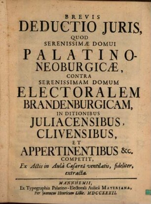 Brevis Deductio Juris, Quod Serenissimæ Domui Palatino-Neoburgicæ, Contra Serenissimam Domum Electoralem Brandenburgicam, In Ditionibus Juliacensibus, Clivensibus, Et Appertinentibus [et]c. Competit, Ex Actis in Aulâ Caesareâ ventilatis, fideliter, extracta
