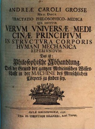 Andreae Caroli Grosse ... Tractatio philos. med., qua sistitur verum universae medicinae principium in structura corporis humani mechanica reperiundum, das ist: Philosophische Abhandlung, daß der Grund der gantzen medicinischen Wissenschafft in der Machine des menschlichen Cörpers zu finden sey