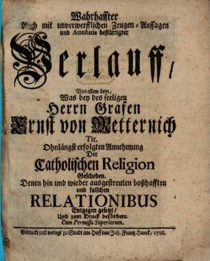 Wahrhaffter Auch mit unverwerfflichen Zeugen-Aussagen und Attestatis bestättigter Verlauff, Von allem dem, Was bey des seeligen Herrn Grafen Ernst von Metternich Tit. Ohnlängst erfolgten Annehmung Der Catholischen Religion geschehen : Denen hin und wider ausgestreuten boßhafften und falschen Relationibus Entgegen gesetzt, Und zum Druck befördert