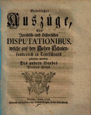 Gründlicher Auszüge, aus juristisch- und historischen Disputationibus, welche auf den hohen Schulen sonderlich in Deutschland gehalten worden ... Stück. 2,3. 1738