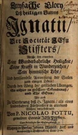 Dreyfache Glory Deß heiligen Vatters Ignatii, Der Societät Jesu Stiffters : Welche ihm erworben Seine Wunderbahrliche Heiligkeit, Seine Krafft in Wunderzeichen, Sein himmlische Lehr, Und heylsambste Anweisung der Seelen zum ewigen Leben, Durch den Weeg der geistlichen Ubungen. So allhier zu grösserer Erkandtnuß, und Ehr Gotes, Wie auch Zu Verehrung deß H. Ignatii, als eines sonderbaren Fürsprechers in allerhand Nöthen, vorgestellt wird