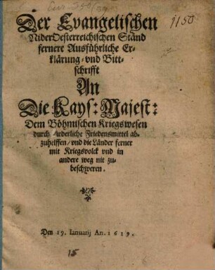Der Evangelischen NiderOesterreichischen Ständ fernere Ausführliche Erklärung- vnd Bittschrifft An Die Kays: Majest: Dem Böhmischen Kriegswesen durch fürderliche Friedensmittel abzuhelffen, vnd die Länder ferner mit Kriegsvolck vnd in andere weg nit zubeschweren : Den 19. Ianuarii An. 1619.