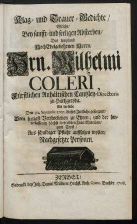 Klag- und Trauer-Gedichte, Welche, Bey sanfft- und seeligen Absterben, Des Weyland HochEdelgebohrnen Herrn, Hrn. Wilhelmi Coleri ... Als derselbe den 30. Septembr. 1707. dieses Zeitliche geseegnet, Dem seeligst Verstorbenen zu Ehren; und der hinterlassenen höchst-betrübten Frau Wittiben, zum Trost, Aus schuldiger Pflicht auffsetzen wollen, Nachgesetzte Personen