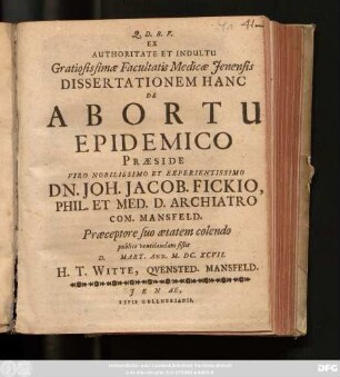 Ex Authoritate Et Indultu Gratiosissimae Facultatis Medicae Ienensis Dissertationem Hanc De Abortu Epidemico Praeside Viro Nobilissimo Et Experientissimo Dn. Joh. Jacob. Fickio, Phil. Et. Med. D. Archiatro Com. Mansfeld. Praeceptore suo aetatem colendo publice ventilandam sistit D. Mart. Ann. M.DC.XCVII. H.T. Witte, Quensted. Mansfeld.