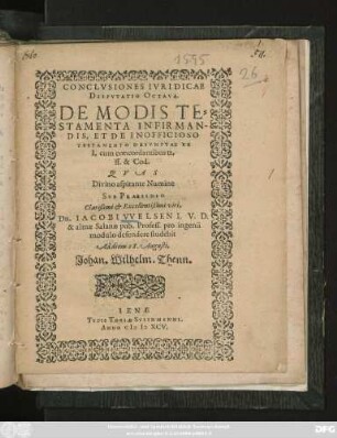 CONCLVSIONES IVRIDICAE || DISPVTATIO OCTAVA.|| DE MODIS TE=||STAMENTA INFIRMAN-||DIS, ET DE INOFFICIOSO || TESTAMENTO DESVMPTAE EX || I. cum concordantibus tt.|| ff. & Cod.|| QVAS || ... SVB PRAESIDIO || ... Dn. IACOBI VVELSEN I. V. D.|| & almae Salanae pub. Profess. pro ingenii || modulo defendere studebit || Ad diem 28. Augusti.|| Johan. Wilhelm Thenn.||