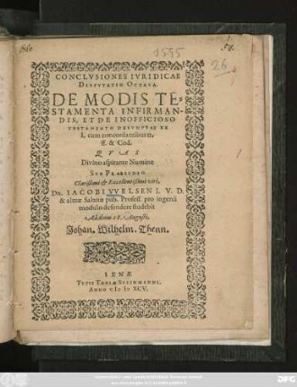 CONCLVSIONES IVRIDICAE || DISPVTATIO OCTAVA.|| DE MODIS TE=||STAMENTA INFIRMAN-||DIS, ET DE INOFFICIOSO || TESTAMENTO DESVMPTAE EX || I. cum concordantibus tt.|| ff. & Cod.|| QVAS || ... SVB PRAESIDIO || ... Dn. IACOBI VVELSEN I. V. D.|| & almae Salanae pub. Profess. pro ingenii || modulo defendere studebit || Ad diem 28. Augusti.|| Johan. Wilhelm Thenn.||