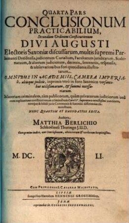 Pars ... Conclusionum Practicabilium Secundùm Ordinem Constitutionum Divi Augusti, Electoris Saxoniae, Discussarum, multis, supremi Parlamenti Dresdensis, judiciorum Curialium, Facultatum juridicarum, Scabinatuum, & aliorum judiciorum, decretis, sententiis, responsis, & observationibus fori quotidianis illustratarum, 4. Materiam criminalem, tàm publicorum, quàm privatorum iudiciorum unâ cum explicatione constitutionum criminalium Caroli V. Imperatoris invictissimi continens, ...