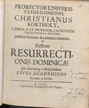 Prorector Universitatis Kiloniensis, Christianus Kortholt, S. Theol. D. Et Professor ..., publico Senatus Academici nomine, ad Festum Resurrectionis Dominicæ pie devoteq[ue] celebrandum Cives Academicos hortatur ac invitat : [P. P. Kilonii, sub sigillo Universitatis, ipso die Paschali, ann M DC LXIIX.]