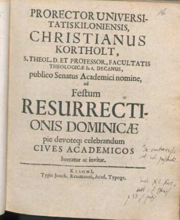 Prorector Universitatis Kiloniensis, Christianus Kortholt, S. Theol. D. Et Professor ..., publico Senatus Academici nomine, ad Festum Resurrectionis Dominicæ pie devoteq[ue] celebrandum Cives Academicos hortatur ac invitat : [P. P. Kilonii, sub sigillo Universitatis, ipso die Paschali, ann M DC LXIIX.]