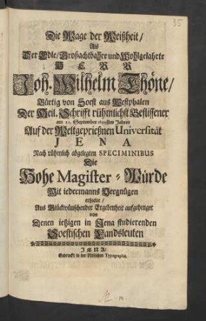 Die Wage der Weißheit/ Als Der Edle ... Herr Joh. Wilhelm Thöne/ Bürtig von Soest aus Westphalen Der Heil. Schrifft rühmlichst Beflissener am 21. September 1699sten Jahres Auf der Weltgeprießnen Universität Jena Nach rühmlich abgelegten Speciminibus Die Hohe Magister-Würde ... erhielte