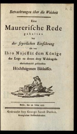 Betrachtungen über die Weisheit : Eine Maurerische Rede gehalten bey der feyerlichen Einführung des von Ihro Majestät dem Könige der Loge zu denen drey Weltkugeln allerhuldreichst geschenkten Höchsteigenen Bildnisses. Berlin, den 18. Julius 1777.