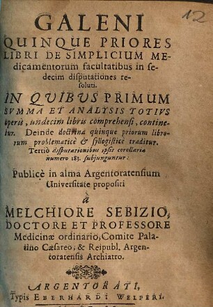 Galeni Quinque Priores Libri de Simplicium Medicamentorum facultatibus in sedecim disputationes resoluti : In Qvibvs Primum Svmma Et Analysis Totivs operis, undecim libris comprehensi, continetur. Deinde doctrina quinque priorum librorum problematicè & syllogistice traditur. Tertiò disputationibus ipsis corollaria numero 183. subjunguntur