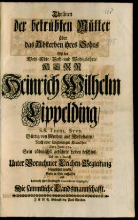 Thränen der betrübten Mutter über das Absterben ihres Sohns Alß der Wohl-Edle/ Vest- und Wohlgelahrte Herr Heinrich Wilhelm Lippelding/ S.S. Theol. Stud. Bürtig von Minden aus Westphalen/ Nach einer langwierigen Kranckheit Den 3. Junii 1714. Sein rühmlchst geführte Leben beschloß/ und den 5. darauff Unter Vornehmer Leichen-Begleitung beygesetztet wurde