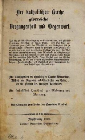 Der katholischen Kirche glorreiche Vergangenheit und Gegenwart : das ist: göttliche Grundlegung der Kirche im alten, und göttliche Einsetzung derselben im neuen Bunde ... ; mit Rundschreiben des ehrwürdigen Clemens Wenceslaus ... an alle Freunde des deutschen Vaterlandes ; ein katholisches Hausbuch zur Mahnung und Warnung
