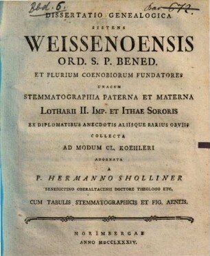 Dissertatio Genealogica Sistens Weissenoensis Ord. S.P. Bened. Et Plurium Coenobiorum Fundatores : Unacum Stemmatographia Paterna Et Materna Lotharii II. Imp. et Ithae Sororis Ex Diplomatibus Anecdotis Aliisque Rarius Obviis Collecta Ad Modum Cl. Koehleri