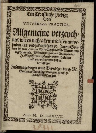 Ein Christliche Predigt Oder Vniversal Practica : Allgemeine verzeychnis, wie es nicht allein in diesen anwesenden 88. vnd zukünfftigen 89. Jaren, Sondern biß zum Ende der Welt Ohnfelbarlich Wittern vnd ergehen werde. Mit zeugnussen vnd Exempeln der H. Schrifft vnd andern bewerten Historien erwisen erweittert vnd satsam bekrefftiget