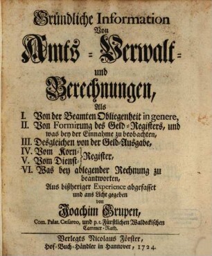 Gründliche Information Von Amts-Verwalt- und Berechnungen : Als I. Von der Beamten Obliegenheit in genere, II. Von Formirung des Geld-Registers, und was bey der Einnahme zu beobachten, III. Desgleichen von der Geld-Ausgabe, IV. Vom Korn-Register, V. Vom Dienst-Register, VI. Was bey ablegender Rechnung zu beantworten