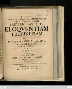 Auspiciis Rectoris Magnificentissimi Sereniss. Principis Regi[i] Friderici Avgvsti Eloqventiam Tribunitiam Praeses M. Jo. Stephanus Pilarikivs, Vitemberga Saxo IX. Jd. Qvinctileis A.R.S.CIƆ IƆ CC XII. Exponet Respondente Christiano Friderico Dietrico Hundshubl. Misn. H. L. C.